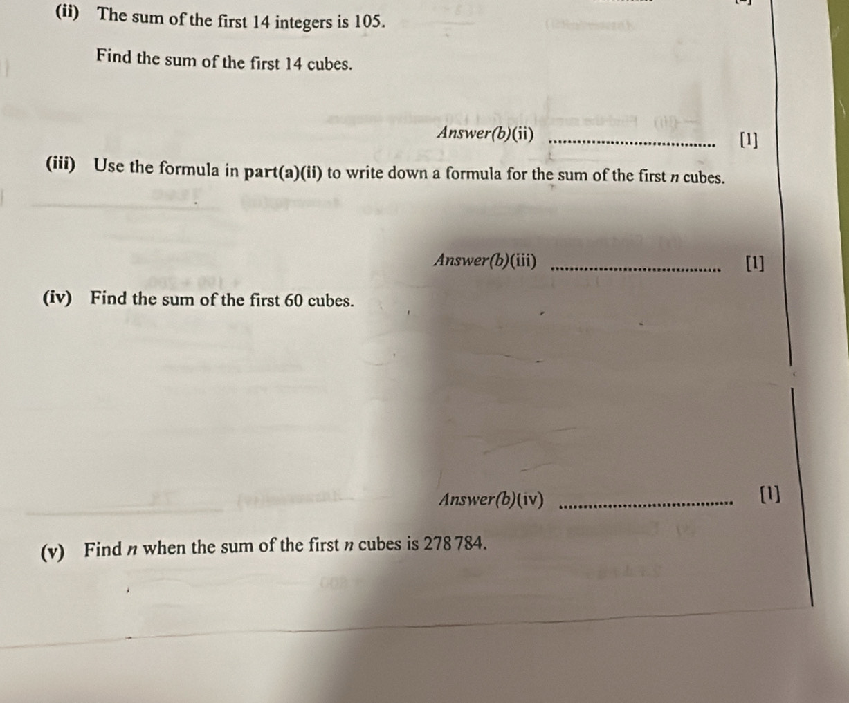 (ii) The sum of the first 14 integers is 105. 
Find the sum of the first 14 cubes. 
Answer(b)(ii) _[1] 
(iii) Use the formula in part(a)(ii) to write down a formula for the sum of the first n cubes. 
Answer(b)(iii) _[1] 
(iv) Find the sum of the first 60 cubes. 
Answer(b)(iv) _[1] 
(v) Find n when the sum of the first n cubes is 278 784.