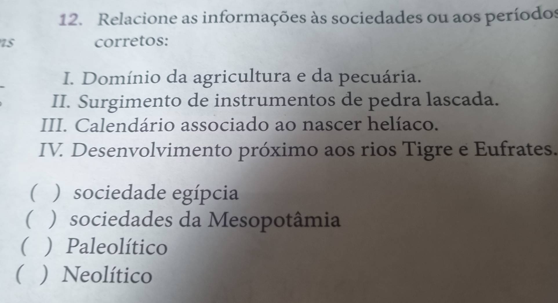 Relacione as informações às sociedades ou aos períodos
75 corretos:
I. Domínio da agricultura e da pecuária.
II. Surgimento de instrumentos de pedra lascada.
III. Calendário associado ao nascer helíaco.
IV. Desenvolvimento próximo aos rios Tigre e Eufrates.
( ) sociedade egípcia
( ) sociedades da Mesopotâmia
 ) Paleolítico
(  Neolítico