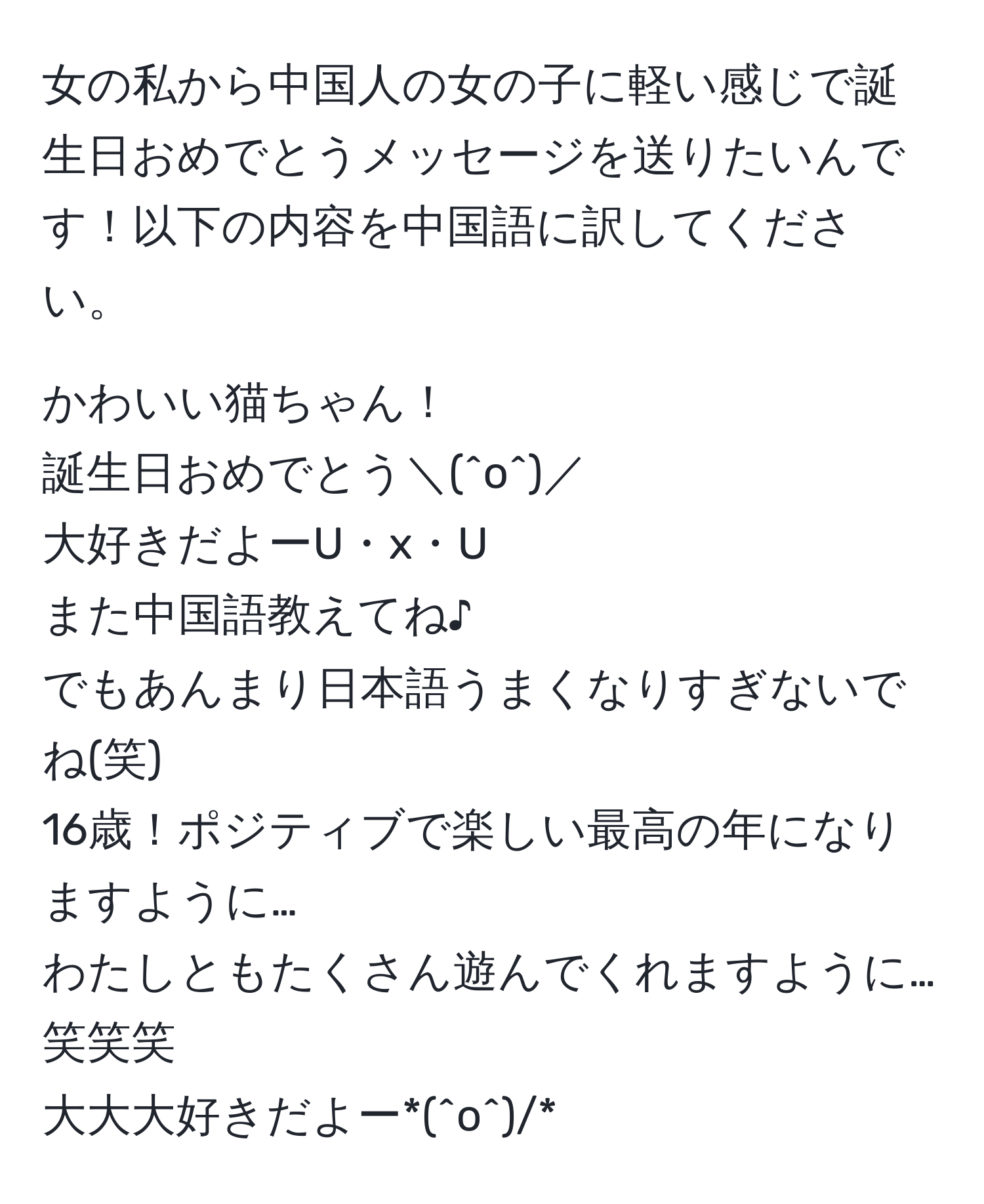 女の私から中国人の女の子に軽い感じで誕生日おめでとうメッセージを送りたいんです！以下の内容を中国語に訳してください。

かわいい猫ちゃん！
誕生日おめでとう＼(^o^)／
大好きだよーU・x・U
また中国語教えてね♪
でもあんまり日本語うまくなりすぎないでね(笑)
16歳！ポジティブで楽しい最高の年になりますように…
わたしともたくさん遊んでくれますように…笑笑笑
大大大好きだよー*(^o^)/*