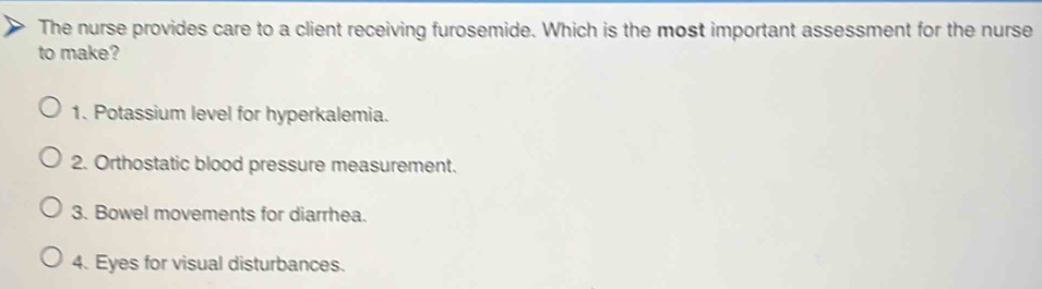 The nurse provides care to a client receiving furosemide. Which is the most important assessment for the nurse
to make?
1. Potassium level for hyperkalemia.
2. Orthostatic blood pressure measurement.
3. Bowel movements for diarrhea.
4. Eyes for visual disturbances.