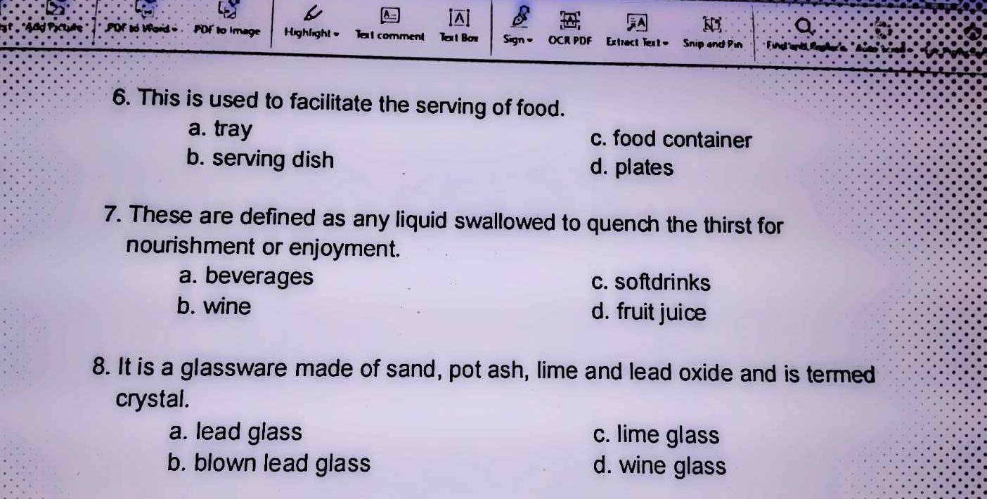 A
Q
Of to Vord PDF to Image Highfight = Text comment Text Bon Sign OCR PDF Extract lext= Snip and Pin
6. This is used to facilitate the serving of food.
a. tray c. food container
b. serving dish d. plates
7. These are defined as any liquid swallowed to quench the thirst for
nourishment or enjoyment.
a. beverages c. softdrinks
b. wine d. fruit juice
8. It is a glassware made of sand, pot ash, lime and lead oxide and is termed
crystal.
a. lead glass c. lime glass
b. blown lead glass d. wine glass