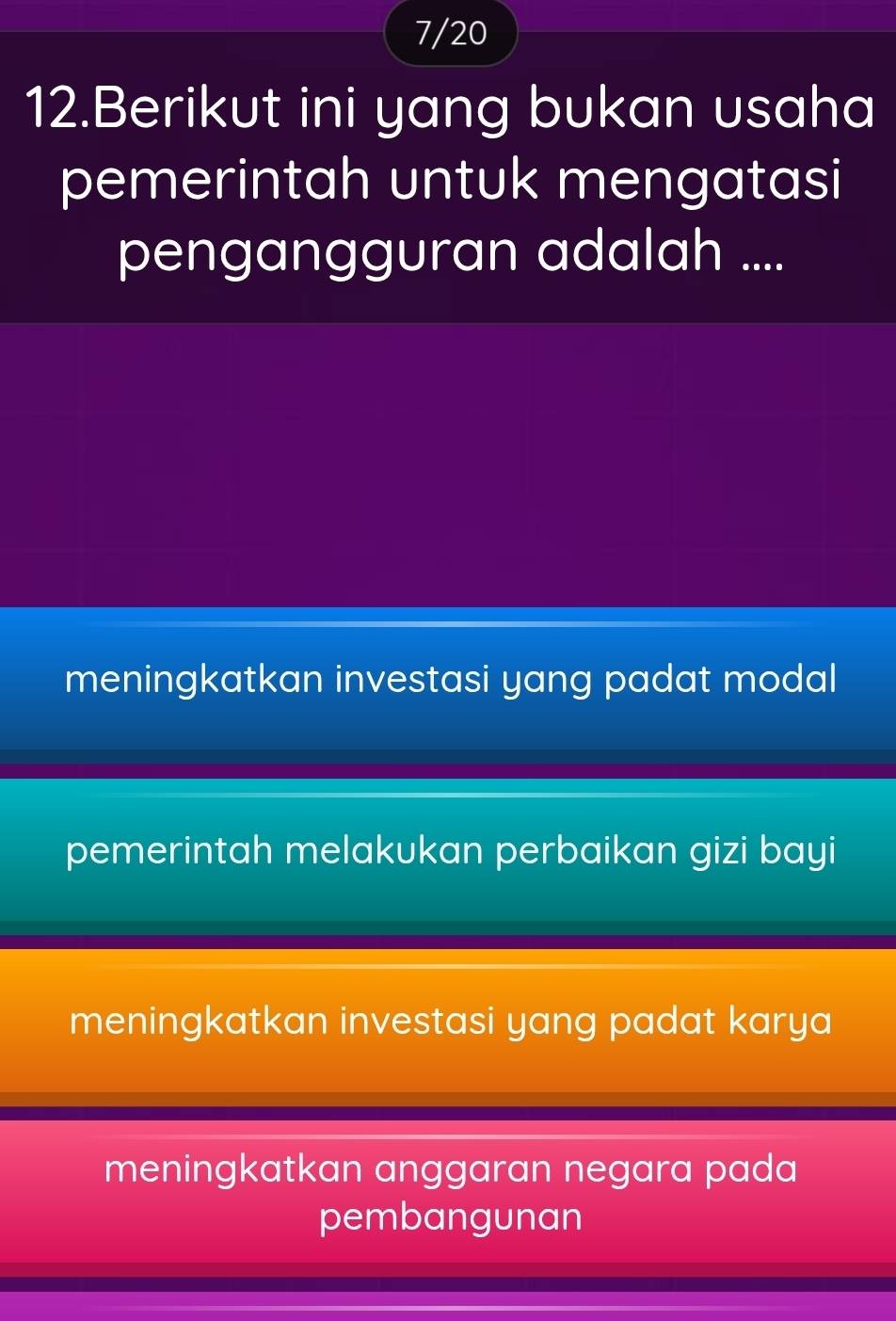 7/20
12.Berikut ini yang bukan usaha
pemerintah untuk mengatasi
pengangguran adalah ....
meningkatkan investasi yang padat modal
pemerintah melakukan perbaikan gizi bayi
meningkatkan investasi yang padat karya
meningkatkan anggaran negara pada
pembangunan