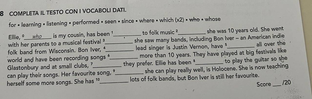 COMPLETA IL TESTO CON I VOCABOLI DATI. 
for • learning • listening • performed • seen • since • where • which (x2) • who • whose 
Ellie, º is my cousin, has been 1 to folk music ²_ she was 10 years old. She went 
with her parents to a musical festival _she saw many bands, including Bon Iver - an American indie 
folk band from Wisconsin. Bon Iver, _lead singer is Justin Vernon, have 5 _ all over the 
world and have been recording songs _more than 10 years. They have played at big festivals like 
Glastonbury and at small clubs, they prefer. Ellie has been _ 
to play the guitar so sh 
can play their songs. Her favourite song, ?_ she can play really well, is Holocene. She is now teaching 
herself some more songs. She has 1º_ lots of folk bands, but Bon Iver is still her favourite. 
Score _/20