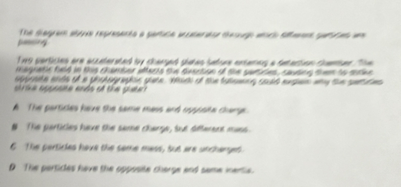 The degrem at e representa a gamce putere re desugp andh slfenn r a am
passing
Twe perticles are eccatersted by charged siees satoes esameg a seation consen Th 
magnatie hald in this chamber alterte the geacion of the sutt es , cauteg then to sutee 
ag oae anth of a ghsagraphis gae. Wth of the taloece soid msen way the se t ms 
e ia c gaa aáa e ta g
A The partides have the same mass and upssate chare .
# The particles have the same charge, but afferent mass.
6 The perticles have the same mess, but are uncharget
D The perticles have the opposite charge and same inentle.