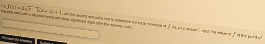 the local minimum in decimal format with three significant digits after the decimal point. 
For f(x)=2sqrt(x-1)(x-4)+1 , use the second derivative test to determine the local minimum of f. As your answer, input the value of f at the point of 
Preview lity Anowers