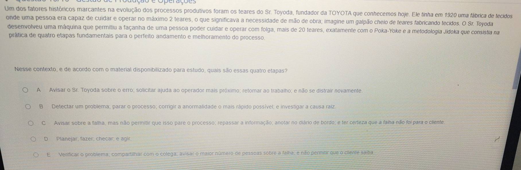 Cuação e Operações
Um dos fatores históricos marcantes na evolução dos processos produtivos foram os teares do Sr. Toyoda, fundador da TOYOTA que conhecemos hoje. Ele tinha em 1920 uma fábrica de tecidos
onde uma pessoa era capaz de cuidar e operar no máximo 2 teares, o que significava a necessidade de mão de obra; imagine um galpão cheio de teares fabricando tecidos. O Sr. Toyoda
desenvolveu uma máquina que permitiu a façanha de uma pessoa poder cuidar e operar com folga, mais de 20 teares, exatamente com o Poka-Yoke e a metodologia Jidoka que consistia na
prática de quatro etapas fundamentais para o perfeito andamento e melhoramento do processo
Nesse contexto, e de acordo com o material disponibilizado para estudo, quais são essas quatro etapas?
A Avisar o Sr. Toyoda sobre o erro; solicitar ajuda ao operador mais próximo; retomar ao trabalho; e não se distrair novamente.
B Detectar um problema; parar o processo; corrigir a anormalidade o mais rápido possível; e investigar a causa raiz.
C Avisar sobre a falha, mas não permitir que isso pare o processo; repassar a informação; anotar no diário de bordo; e ter certeza que a falha não foi para o cliente
D Planejar; fazer; checar; e agir
E Verificar o problema; compartilhar com o colega; avisar o maior número de pessoas sobre a falha; e não permitir que o cliente saíba