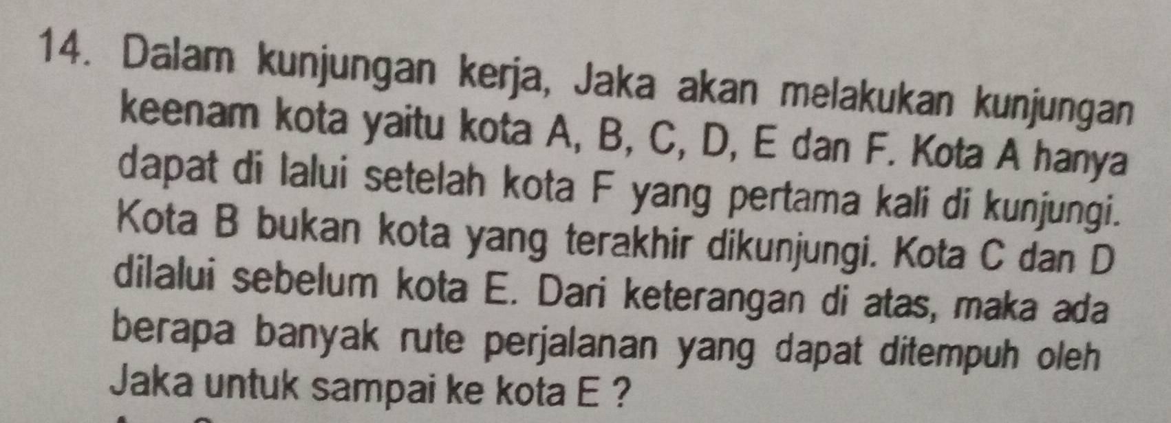 Dalam kunjungan kerja, Jaka akan melakukan kunjungan 
keenam kota yaitu kota A, B, C, D, E dan F. Kota A hanya 
dapat di lalui setelah kota F yang pertama kali di kunjungi. 
Kota B bukan kota yang terakhir dikunjungi. Kota C dan D
dilalui sebelum kota E. Dari keterangan di atas, maka ada 
berapa banyak rute perjalanan yang dapat ditempuh oleh 
Jaka untuk sampai ke kota E ?