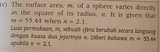 The surface area, m. of a sphere varies directly 
as the square of its radius, n. It is given that
m=55.44 when n=2.1. 
Luas permukaan, m, sebuah sfera berubah secara langsung 
dengan kuasa dua jejarinya n. Diberi bahawa m=55.44
apabila n=2.1.