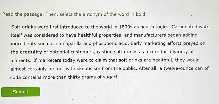 Read the passage. Then, select the antonym of the word in bold. 
Soft drinks were first introduced to the world in 1800s as health tonics. Carbonated water 
itself was considered to have healthful properties, and manufacturers began adding 
ingredients such as sarsaparilla and phosphoric acid. Early marketing efforts preyed on 
the credulity of potentíal customers, casting soft drinks as a cure for a variety of 
ailments. If marketers today were to claim that soft drinks are healthful, they would 
almost certainly be met with skepticism from the public. After all, a twelve-ounce can of 
soda contains more than thirty grams of sugar! 
Submit