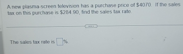 A new plasma-screen television has a purchase price of $4070. If the sales 
tax on this purchase is $284.90, find the sales tax rate. 
The sales tax rate is □ %.