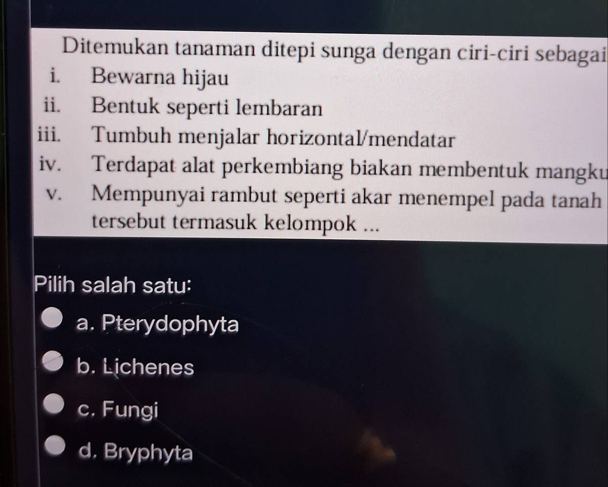 Ditemukan tanaman ditepi sunga dengan ciri-ciri sebagai
i. Bewarna hijau
ii. Bentuk seperti lembaran
iiii. Tumbuh menjalar horizontal/mendatar
iv. Terdapat alat perkembiang biakan membentuk mangku
v. Mempunyai rambut seperti akar menempel pada tanah
tersebut termasuk kelompok ...
Pilih salah satu:
a. Pterydophyta
b. Lichenes
c. Fungi
d. Bryphyta