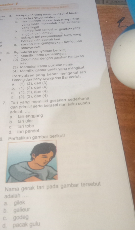 3710W
es ter 1
c, atao d di depan jawaban yang paling tepat
an 5. Pernyataan yang benar mengenai tujuan
ian adanya tari rakyat adalah
a. memberikan hiburan bagi masyarakat
yang tidak menuntuk nilai estetika 
yang tinggi
b. memberikan keindahan gerakan yang
anggun dan lembut
c. sebagai tari penyambutan tamu yang
at berasal dari daerah luar
n d. sarana mengungkapkan kehidupan
masyarakat
6. Perhatikan pernyataan berikut!
(1) Memiliki tema peperangan.
(2) Didominasi dengan gerakan hentakan
kaki.
(3) Memakai irama pukulan ritmis.
(4) Memiliki gestur gerak yang mengikat.
Pernyataan yang benar mengenai tari
Barong dari Banyuwangi dan Bali adalah ....
a. (1), (2), dan (3)
b. (1), (2), dan (4)
c. (1), (3), dan (4)
d. (2), (3), dan (4)
7. Tari yang memiliki gerakan sederhana
dan primitif serta berasal dari suku sunda
adalah ....
a. tari enggang
b. tari ular
c. tari tobe
d. tari pendet
8. Perhatikan gambar berikut!
Nama gerak tari pada gambar tersebut
adalah ....
a. . gilek
b. galieur
c. godeg
d. pacak gulu