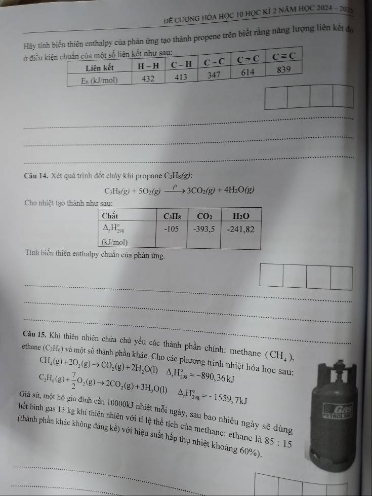 Đẻ CƯƠNG HÓA HỌC 10 HọC KÍ 2 NăM HỌC 2024 - 2025
Hãy tínn ứng tạo thành propene trên biết rằng năng lượng liên kết đo
ở điều 
_
_
_
Câu 14. Xét quá trình đốt chảy khí propane C₃Hs(g):
C_7 H_8(g)+5O_2(g)to 3CO_2(g)+4H_2O(g)
Cho nhiệt tạo thàn
Tính biến thiên entalpy chuẩn của phản ứng.
_
_
_
Câu 15. Khí thiên nhiên chứa chủ yếu các thành phần chính: methane (CH_4),
ethane (C_2H_6) và một số thành phần khác. Cho các phương trình nhiệt hóa học sau:
CH_4(g)+2O_2(g)to CO_2(g)+2H_2O(l)△ _rH_(298)°=-890,36kJ
C_2H_6(g)+ 7/2 O_2(g)to 2CO_2(g)+3H_2O(l) △ _rH_(298)°=-1559,7kJ
Giá sử, một hộ gia đình cần 10000kJ nhiệt mỗi ngày, sau bao nhiêu ngày sẽ dùng
m  o 
hết bình gas 13 kg khí thiên nhiên với tỉ lệ thể tích của methane: ethane là 85:15
(thành phần khác không đáng kế) với hiệu suất hấp thụ nhiệt khoảng 60%).
_
_