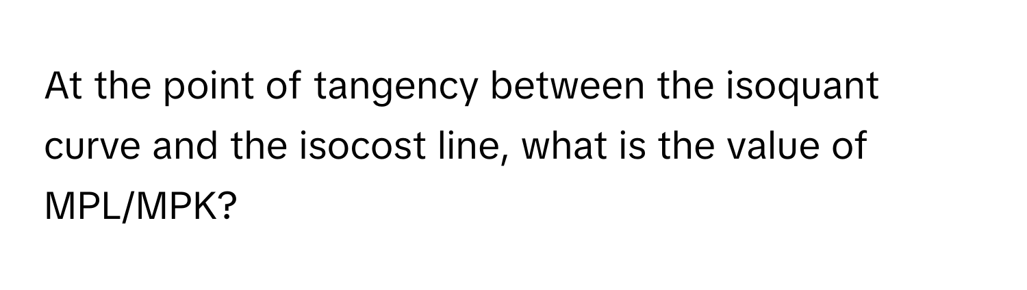 At the point of tangency between the isoquant curve and the isocost line, what is the value of MPL/MPK?