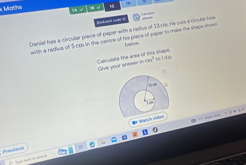 Maths 1A 18 √ 1C 1D 1 
Bookwork code, IC Calculastor 
Daniel has a circular piece of paper with a radius of 13 cm. He cuts a circular hole 
with a radius of 5 cm in the centre of his piece of paper to make the shape shown 
below. 
Calculate the area of this shape. 
Give your answer in cm^2 to 1 d.p. 
1 1°C. Mostly clouy ? • “ “ 
■Wa 
Previous 
Type here to search