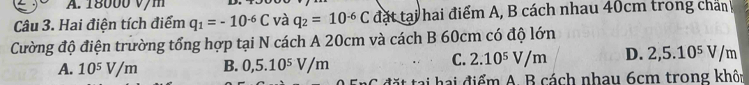 18000 v/m
Câu 3. Hai điện tích điểm q_1=-10^(-6)C và q_2=10^(-6)C đặt tại hai điểm A, B cách nhau 40cm trong chấn
Cường độ điện trường tổng hợp tại N cách A 20cm và cách B 60cm có độ lớn
D. 2,5.10^5V/m
A. 10^5V/m B. 0,5.10^5V/m
C. 2.10^5V/m
it tại hai điểm A. B cách nhau 6cm trong khôn