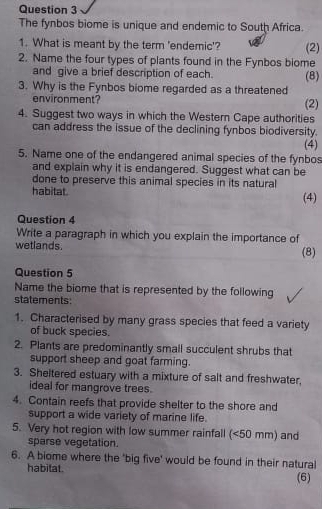 The fynbos biome is unique and endemic to South Africa. 
1. What is meant by the term 'endemic'? (2) 
2. Name the four types of plants found in the Fynbos biome 
and give a brief description of each. (8) 
3. Why is the Fynbos biome regarded as a threatened 
environment? (2) 
4. Suggest two ways in which the Western Cape authorities 
can address the issue of the declining fynbos biodiversity. 
(4) 
5. Name one of the endangered animal species of the fynbos 
and explain why it is endangered. Suggest what can be 
done to preserve this animal species in its natural 
habitat. (4) 
Question 4 
Write a paragraph in which you explain the importance of 
wetlands. (8) 
Question 5 
Name the biome that is represented by the following 
statements: 
1. Characterised by many grass species that feed a variety 
of buck species. 
2. Plants are predominantly small succulent shrubs that 
support sheep and goat farming. 
3. Sheltered estuary with a mixture of salt and freshwater, 
ideal for mangrove trees. 
4. Contain reefs that provide shelter to the shore and 
support a wide variety of marine life. 
5. Very hot region with low summer rainfall (<50 mm) and 
sparse vegetation. 
6. A biome where the 'big five' would be found in their natural 
habitat. (6)