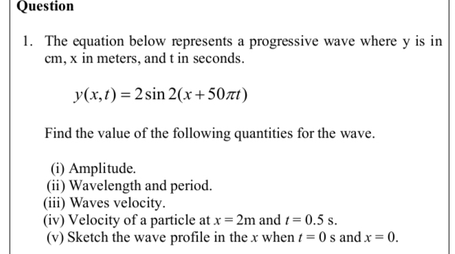 The equation below represents a progressive wave where y is in
cm, x in meters, and t in seconds.
y(x,t)=2sin 2(x+50π t)
Find the value of the following quantities for the wave. 
(i) Amplitude. 
(ii) Wavelength and period. 
(iii) Waves velocity. 
(iv) Velocity of a particle at x=2m and t=0.5s. 
(v) Sketch the wave profile in the x when t=0s and x=0.