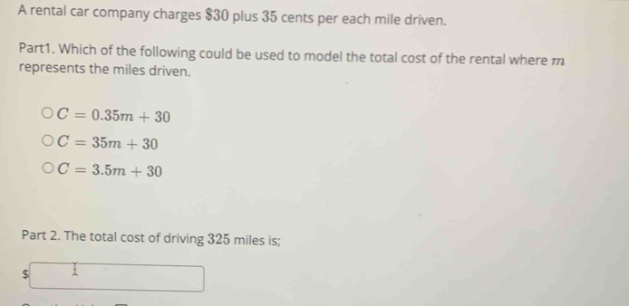 A rental car company charges $30 plus 35 cents per each mile driven.
Part1. Which of the following could be used to model the total cost of the rental where m
represents the miles driven.
C=0.35m+30
C=35m+30
C=3.5m+30
Part 2. The total cost of driving 325 miles is;
ς □