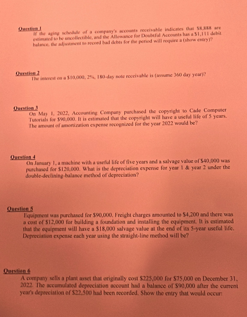 If the aging schedule of a company's accounts receivable indicates that $8,888 are 
estimated to be uncollectible, and the Allowance for Doubtful Accounts has a $1,I 1 debit 
balance, the adjustment to record bad debts for the period will require a (show entry)? 
Question 2 
The interest on a $10,000, 2%, 180-day note receivable is (assume 360 day year)? 
Question 3 
On May 1, 2022, Accounting Company purchased the copyright to Cade Computer 
Tutorials for $90,000. It is estimated that the copyright will have a useful life of 5 years. 
The amount of amortization expense recognized for the year 2022 would be? 
Question 4 
On January 1, a machine with a useful life of five years and a salvage value of $40,000 was 
purchased for $120,000. What is the depreciation expense for year 1 & year 2 under the 
double-declining-balance method of depreciation? 
Question 5 
Equipment was purchased for $90,000. Freight charges amounted to $4,200 and there was 
a cost of $12,000 for building a foundation and installing the equipment. It is estimated 
that the equipment will have a $18,000 salvage value at the end of its 5-year useful life. 
Depreciation expense each year using the straight-line method will be? 
Question 6 
A company sells a plant asset that originally cost $225,000 for $75,000 on December 31, 
2022. The accumulated depreciation account had a balance of $90,000 after the current
year's depreciation of $22,500 had been recorded. Show the entry that would occur: