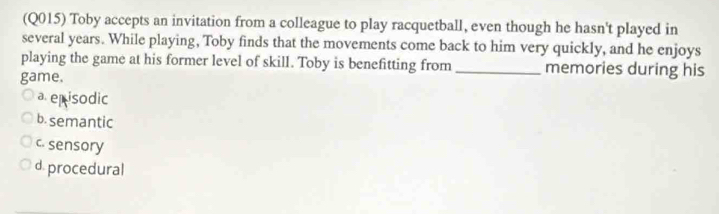 (Q015) Toby accepts an invitation from a colleague to play racquetball, even though he hasn't played in
several years. While playing, Toby finds that the movements come back to him very quickly, and he enjoys
playing the game at his former level of skill. Toby is benefitting from _memories during his
game.
a episodic
b.semantic
c. sensory
d. procedural