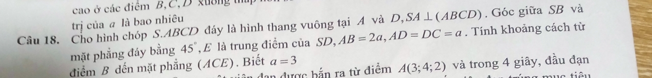 cao ở các điểm B, C, D xường t 
trị của a là bao nhiêu 
Câu 18. Cho hình chóp S. ABCD đáy là hình thang vuông tại A và D, SA ⊥(ABCD). Góc giữa SB và 
mặt phẳng đáy bằng 45 E là trung điểm của SD, AB=2a, AD=DC=a. Tính khoảng cách từ 
điểm B dến mặt phẳng (ACE). Biết a=3
dan được bắn ra từ điểm A(3;4;2) và trong 4 giây, đầu đạn