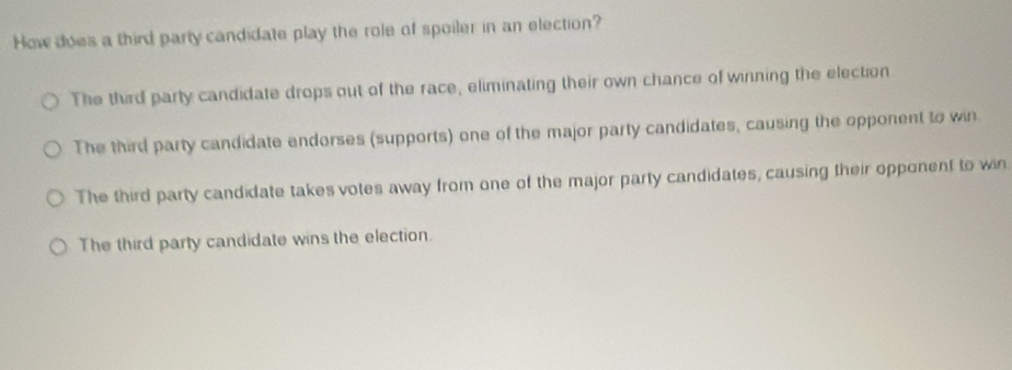 How does a third party candidate play the role of spoiler in an election?
The third party candidate drops out of the race, eliminating their own chance of winning the election
The third party candidate endorses (supports) one of the major party candidates, causing the opponent to win.
The third party candidate takes votes away from one of the major party candidates, causing their opponent to win
The third party candidate wins the election.