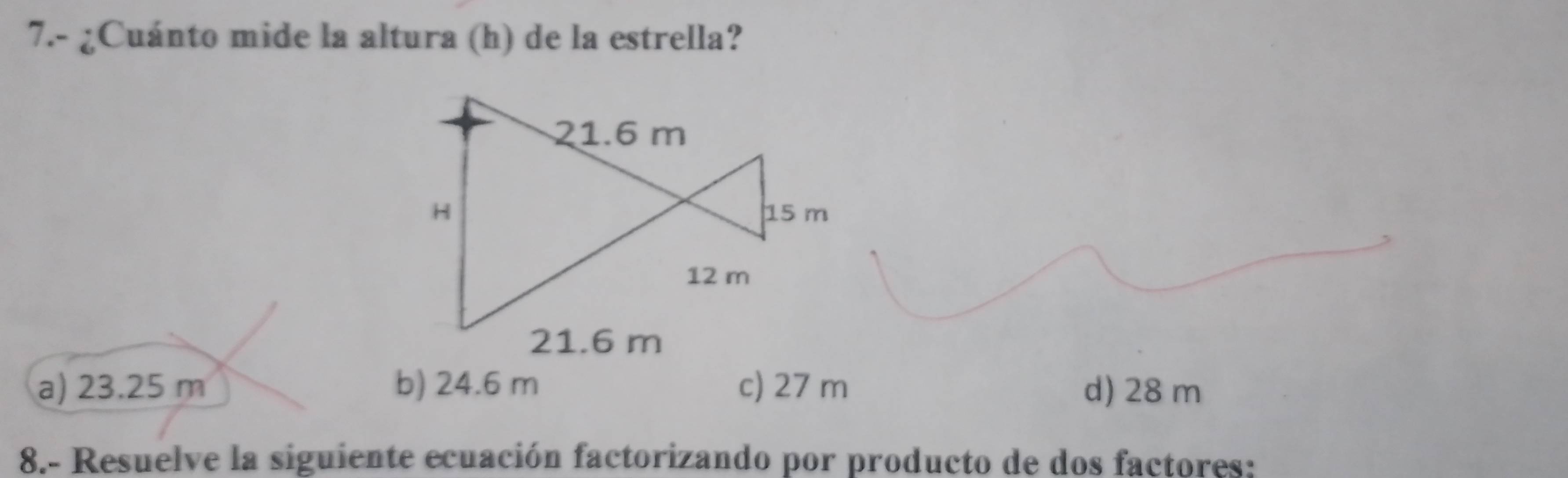 7.- ¿Cuánto mide la altura (h) de la estrella?
21.6 m
H 15 m
12 m
21.6 m
a) 23.25 m b) 24.6 m c) 27 m d) 28 m
8.- Resuelve la siguiente ecuación factorizando por producto de dos factores: