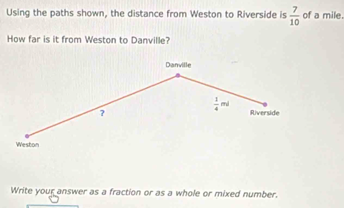 Using the paths shown, the distance from Weston to Riverside is  7/10  of a mile. 
How far is it from Weston to Danville? 
Danville 
?
 1/4 mi Riverside 
Weston 
Write your answer as a fraction or as a whole or mixed number.