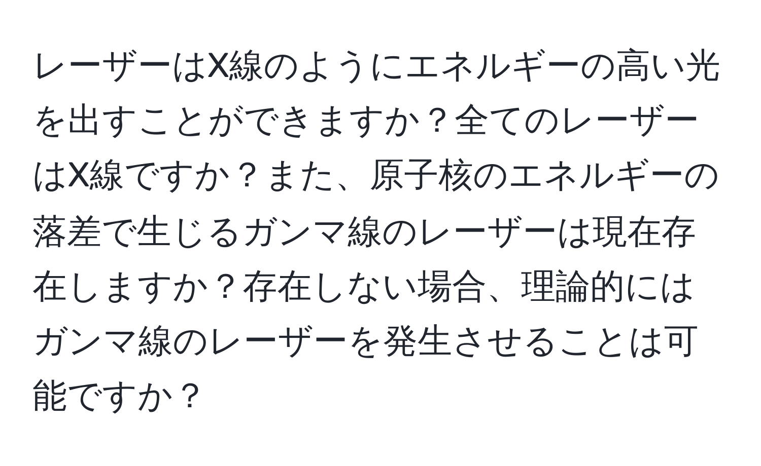 レーザーはX線のようにエネルギーの高い光を出すことができますか？全てのレーザーはX線ですか？また、原子核のエネルギーの落差で生じるガンマ線のレーザーは現在存在しますか？存在しない場合、理論的にはガンマ線のレーザーを発生させることは可能ですか？