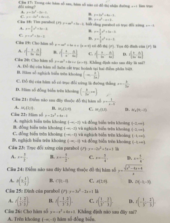 Trong các hàm số sau, hàm số nào có đồ thị nhận đường x=1
đổi xứng? làm trục
A. y=2x^2-2x-1.
C. y=-2x^2+4x+1.
B. y=2x^2+4x-3.
D. y=x^2-x+2.
Câu 18: Tìm parabol (P):y=ax^2+3x-2 1, biết rằng parabol có trục đổi xứng x=-3.
A. y= 1/2 x^2+3x-2 B. y= 1/2 x^2+3x-3.
C. y=x^2+3x-2 y= 1/2 x^2+x-2
D.
Câu 19: Cho hàm số y=ax^2+bx+c(a!= 0) có đồ thị (P). Tọa độ đinh của (P) là
A. I(- b/2a : △ /4a ). B. I(- b/a ;- △ /4a ). C. I(- b/2a ;- △ /4a ). D. I( b/2a : △ /4a )
Câu 20: Cho hàm số y=ax^2+bx+c(a>0). Khẳng định nào sau đây là sai?
A. Đồ thị của hàm số luôn cất trục hoành tại hai điểm phân biệt.
B. Hàm số nghịch biến trên khoảng (-∈fty ,- b/2a ).
C. Đồ thị của hàm số có trục đối xứng là đường thằng x=- b/2a .
D. Hàm số đồng biến trên khoảng (- b/2a ;+∈fty ).
Câu 21: Điểm nào sau đây thuộc đồ thị hàm số y= 1/x-1 .
A. M_1(2;1). B. M_3(2;0). C. M_2(1;1). D. M_4(0;-2).
Câu 22: Hàm số y=2x^2+4x-1
A. nghịch biến trên khoảng (-∈fty ;-2) và đồng biến trên khoảng (-2;+∈fty ).
B. đồng biến trên khoảng (-∈fty ;-2) và nghịch biến trên khoảng (-2;+∈fty ).
C. đồng biến trên khoảng (-∈fty ;-1) và nghịch biến trên khoảng (-1;+∈fty ).
D. nghịch biến trên khoảng (-∈fty ;-1) và đồng biến trên khoảng (-1,+∈fty ).
Câu 23: Trục đối xứng của parabol (P):y=-2x^2+5x+3 là
A. x= 5/2 . B. x=- 5/2 . C. x=- 5/4 . D. x= 5/4 .
Câu 24: Điểm nào sau đây không thuộc đồ thị hàm số y= (sqrt(x^2-4x+4))/x .
A. B(3, 1/3 ). B. C(1;-1). C. A(2;0). D. D(-1;-3).
Câu 25: Đỉnh của parabol (P):y=3x^2-2x+1 là
A. I( 1/3 ; 2/3 ). B. I(- 1/3 ; 2/3 ). C. I( 1/3 ;- 2/3 ). D. I(- 1/3 ;- 2/3 ).
Câu 26: Cho hàm số y=-x^2+4x+1. Khẳng định nào sau đây sai?
A. Trên khoảng (-∈fty ;-1) hàm số đồng biến.