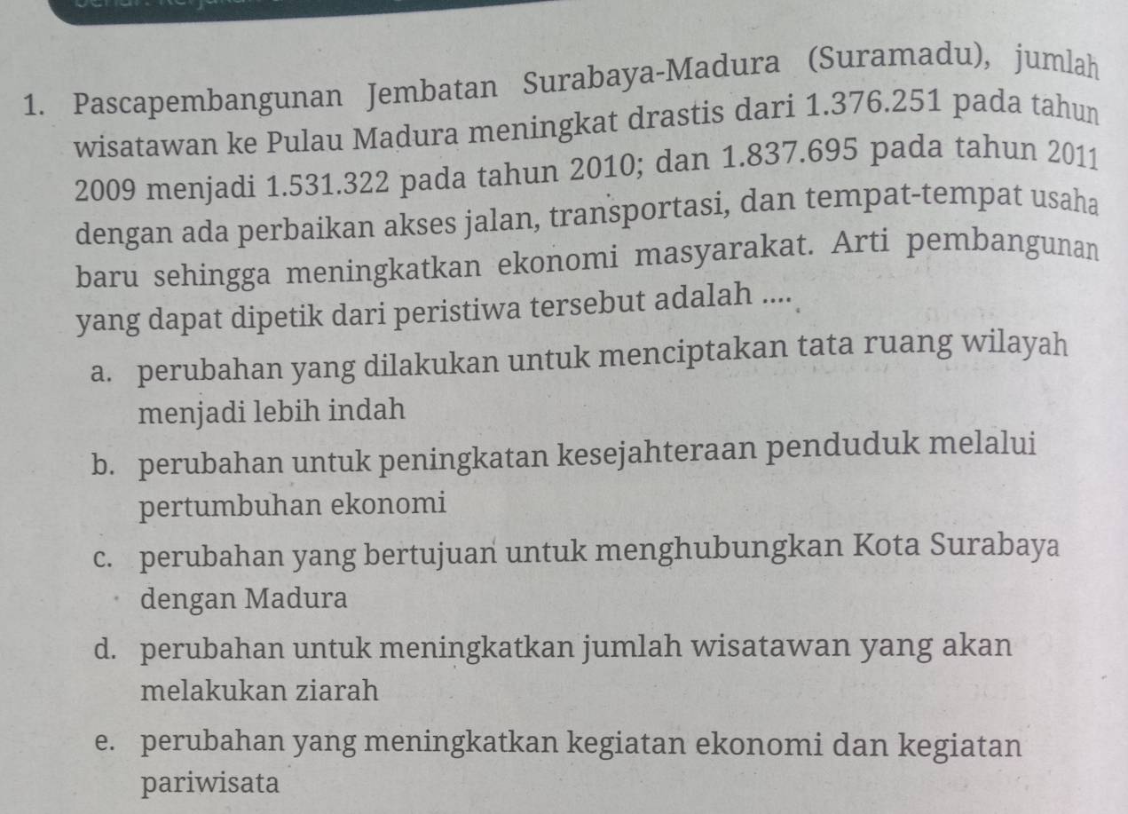 Pascapembangunan Jembatan Surabaya-Madura (Suramadu), jumlah
wisatawan ke Pulau Madura meningkat drastis dari 1.376.251 pada tahun
2009 menjadi 1.531.322 pada tahun 2010; dan 1.837.695 pada tahun 2011
dengan ada perbaikan akses jalan, transportasi, dan tempat-tempat usaha
baru sehingga meningkatkan ekonomi masyarakat. Arti pembangunan
yang dapat dipetik dari peristiwa tersebut adalah ....
a. perubahan yang dilakukan untuk menciptakan tata ruang wilayah
menjadi lebih indah
b. perubahan untuk peningkatan kesejahteraan penduduk melalui
pertumbuhan ekonomi
c. perubahan yang bertujuan untuk menghubungkan Kota Surabaya
dengan Madura
d. perubahan untuk meningkatkan jumlah wisatawan yang akan
melakukan ziarah
e. perubahan yang meningkatkan kegiatan ekonomi dan kegiatan
pariwisata