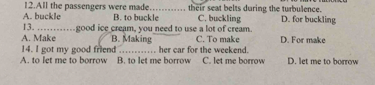 All the passengers were made_ their seat belts during the turbulence.
A. buckle B. to buckle C. buckling D. for buckling
13. _ good ice cream, you need to use a lot of cream.
A. Make B. Making C. To make D. For make
14. I got my good friend_ her car for the weekend.
A. to let me to borrow B. to let me borrow C. let me borrow D. let me to borrow