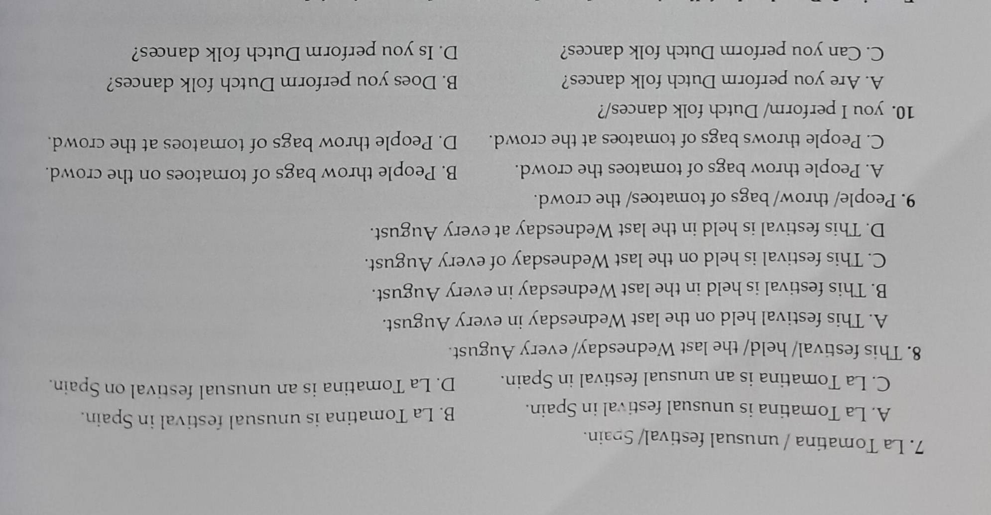 La Tomatina / unusual festival/ Spain.
A. La Tomatina is unusual festival in Spain. B. La Tomatina is unusual festival in Spain.
C. La Tomatina is an unusual festival in Spain. D. La Tomatina is an unusual festival on Spain.
8. This festival/ held/ the last Wednesday/ every August.
A. This festival held on the last Wednesday in every August.
B. This festival is held in the last Wednesday in every August.
C. This festival is held on the last Wednesday of every August.
D. This festival is held in the last Wednesday at every August.
9. People/ throw/ bags of tomatoes/ the crowd.
A. People throw bags of tomatoes the crowd. B. People throw bags of tomatoes on the crowd.
C. People throws bags of tomatoes at the crowd. D. People throw bags of tomatoes at the crowd.
10. you I perform/ Dutch folk dances/?
A. Are you perform Dutch folk dances? B. Does you perform Dutch folk dances?
C. Can you perform Dutch folk dances? D. Is you perform Dutch folk dances?