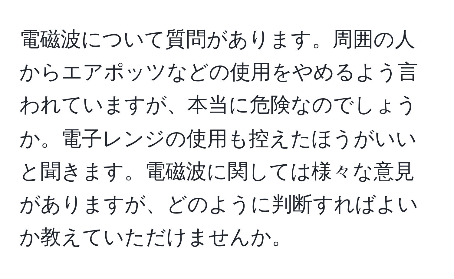 電磁波について質問があります。周囲の人からエアポッツなどの使用をやめるよう言われていますが、本当に危険なのでしょうか。電子レンジの使用も控えたほうがいいと聞きます。電磁波に関しては様々な意見がありますが、どのように判断すればよいか教えていただけませんか。