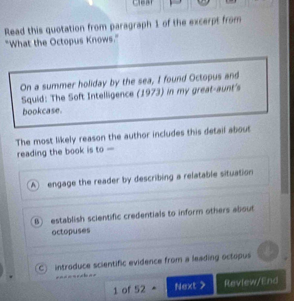 Clear
Read this quotation from paragraph 1 of the excerpt from
"What the Octopus Knows.”
On a summer holiday by the sea, I found Octopus and
Squid: The Soft Intelligence (1973) in my great-aunt's
bookcase.
The most likely reason the author includes this detail about
reading the book is to —
A) engage the reader by describing a relatable situation
B) establish scientific credentials to inform others about
octopuses
C introduce scientific evidence from a leading octopus

1 of 52 Next > Review/End