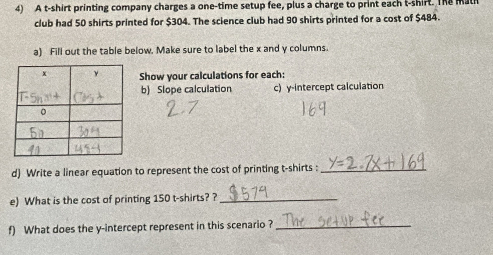 A t-shirt printing company charges a one-time setup fee, plus a charge to print each t-shirt. The math 
club had 50 shirts printed for $304. The science club had 90 shirts printed for a cost of $484. 
a) Fill out the table below. Make sure to label the x and y columns. 
Show your calculations for each: 
b) Slope calculation c) y-intercept calculation 
d) Write a linear equation to represent the cost of printing t-shirts :_ 
e) What is the cost of printing 150 t-shirts? ?_ 
f) What does the y-intercept represent in this scenario ?_