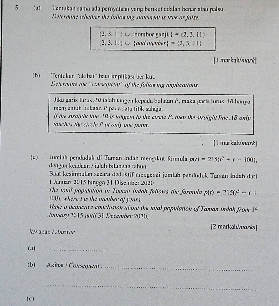 5 (a) Tentukan sama ada pernyataan yang berikut adalah benar atau palsu. 
Determine whether the following statement is true or false.
2,3, 11 ∪ nombor ganjil = 2,3,11
2. 3. 11 O odd number approx  2,3,11
[1 markah/mark] 
(b) Tentukan ''akıbat' bagı implikasi berikut. 
Determine the ''consequent'' of the following implications. 
Jika garis lurus B ialah tangen kepada bulatan P, maka garis lurus AB hanya 
menyentuh bulatan P pada satu titik sahaja. 
If the straight line AB is tangent to the circle P, then the straight line AB only 
touches the circle P at only one point. 
[1 markah/mark] 
(c) Jumlah penduduk di Taman Indah mengikut förmula p(t)=215(t^2+t+100), 
dengan keadaan s íalah bilangan tahun. 
Buat kesimpulan secara deduktif mengenai jumlah penduduk Taman Indah dari 
1 Januari 2015 hingga 31 Disember 2020. 
The total population in Taman Indah follows the formula p(t)=215(t^2+t+
100), where t is the number of years. 
Make a deductive conclusion about the total population of Taman Indah from j>t
January 2015 umil 31 December 2020. 
[2 markah/murks] 
Jawapan / Answer 
(a) 
_ 
` 
(b) Akibat / Consequent._ 
_ 
(c)