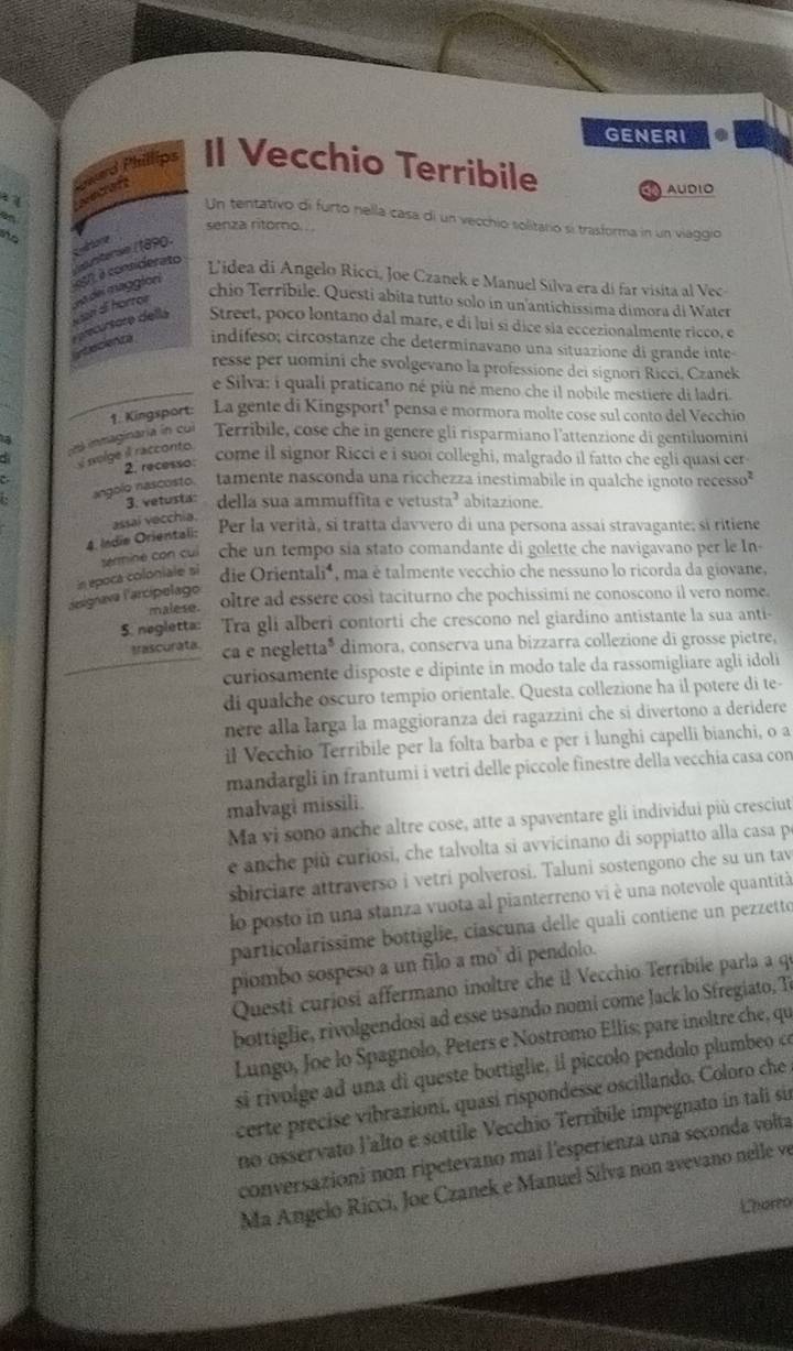 GENERI
ard Phillips Il Vecchio Terribile    AUDIO
~ secan
Un tentativo di furto nella casa di un vecchio solitario si trasforma in un viaggio
i senza ritorno. ..
atore
purterée (1890)
197, à considerato
Lidea di Angelo Ricci, Joe Czanek e Manuel Silva era di far visita al Vec
e precursaro dells Man di hörror da del maggión
chio Terríbile. Questi abíta tutto solo in un antichissima dimora di Water
Street, poco lontano dal mare, e di luí sí dice sía eccezionalmente ricco, e
ytecienza indífeso; circostanze che determinavano una situazione di grande inte-
resse per uomini che svolgevano la professione dei signori Ricci, Czanek
_e Silva: i quali praticano né più né meno che il nobile mestiere di ladri.
a  inmaginaria in cul 1. Kingsport: La gente di Kingsport¹ pensa e mormora molte cose sul conto del Vecchio
Terribile, cose che in genere gli risparmiano l'attenzione di gentiluomini
solge il racconto
2. recesso:
come il signor Ricci e i suoi colleghi, malgrado il fatto che egli quasi cer
angolo nascosto. tamente nasconda una ricchezza inestimabile in qualche ignoto recesso²
3. vetusta: della sua ammuffita e vetusta? abitazione.
4. Indie Orientali: assal vecchia.
Per la verità, si tratta davvero di una persona assaí stravagante; si ritiene
sermine con cuí che un tempo sia stato comandante di golette che navigavano per le In-
L'asignava l'arcípelago in epoca coloniale si die Orientali⁴ ,ma é talmente vecchio che nessuno lo ricorda da giovane,
malese. oltre ad essere così taciturno che pochissimi ne conoscono il vero nome.
5. negletta: Tra gli alberi contorti che crescono nel giardino antistante la sua anti-
trascurata ca e negletta* dimora, conserva una bizzarra collezione di grosse pietre,
curiosamente disposte e dipinte in modo tale da rassomigliare agli idoli
di qualche oscuro tempio orientale. Questa collezione ha il potere di te-
nere alla larga la maggioranza dei ragazzini che si divertono a deridere
il Vecchio Terribile per la folta barba e per i lunghi capelli bianchi, o a
mandargli in frantumi i vetri delle piccole finestre della vecchia casa con
malvagi missili.
Ma vi sono anche altre cose, atte a spaventare gli individui più cresciut
e anche più curiosi, che talvolta si avvicinano di soppiatto alla casa p
sbirciare attraverso i vetri polverosi. Taluni sostengono che su un tav
lo posto in una stanza vuota al pianterreno vi è una notevole quantità
particolaríssime bottiglie, ciascuna delle quali contiene un pezzetto
piombo sospeso a un filo a mo' di pendolo.
Questi curiosí affermano inoltre che il Vecchio Terríbile parla a qe
bottiglie, rivolgendosi ad esse usando nomi come Jack lo Sfregiato, T
Lungo, Joe lo Spagnolo, Peters e Nostromo Ellis; pare inoltre che, qu
si rivolge ad una di queste bottiglie, il piccolo pendolo plumbeo ce
certe precise vibrazioní, quasí rispondesse oscillando. Coloro che
no osservato lalto e sottile Vecchio Terribile impegnato in tali sir
conversazioni non ripetevano mai l'esperienza una seconda volta
Ma Angelo Ricci, Joe Czanek e Manuel Silva non avevano nelle ve
Lhorro