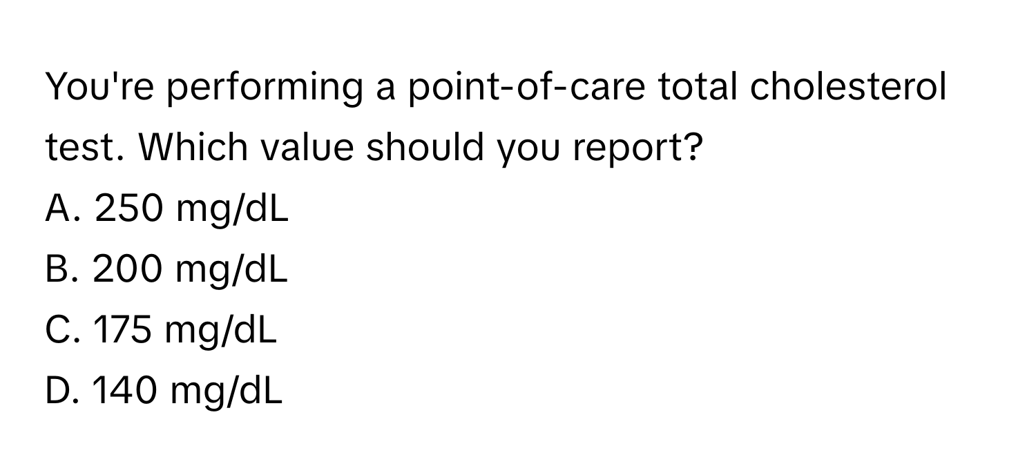 You're performing a point-of-care total cholesterol test. Which value should you report?

A. 250 mg/dL 
B. 200 mg/dL 
C. 175 mg/dL 
D. 140 mg/dL