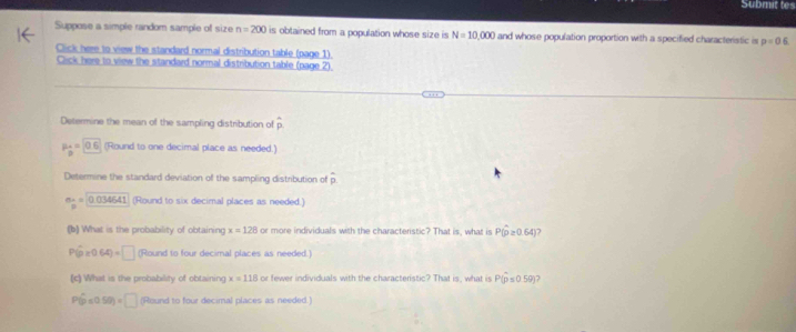 Submit tes
Suppose a simple random sample of size n=200 is obtained from a population whose size is N=10,000 and whose population proportion with a specified characteristic is p=05
Click here to view the standard normal distribution table (page 1)
Click here to view the standard normal distribution table (page 2).
Determine the mean of the sampling distribution of hat p
P_B=0.6 (Round to one decimal place as needed.)
Determine the standard deviation of the sampling distribution of overline p
n_B=0.034541 (Round to six decimal places as needed.
(b) What is the probability of obtaining x=128 or more individuals with the characteristic? That is, what is P(hat p≥ 0.64) )
P(hat p* 0.64)=□ (Round to four decimal places as needed.)
(c) What is the probability of obtaining x=118 or fewer individuals with the characteristic? That is, what is Phat (p≤ 0.59)
P(hat p≤ 0.50)=□ (Round to four decimal places as needed.)