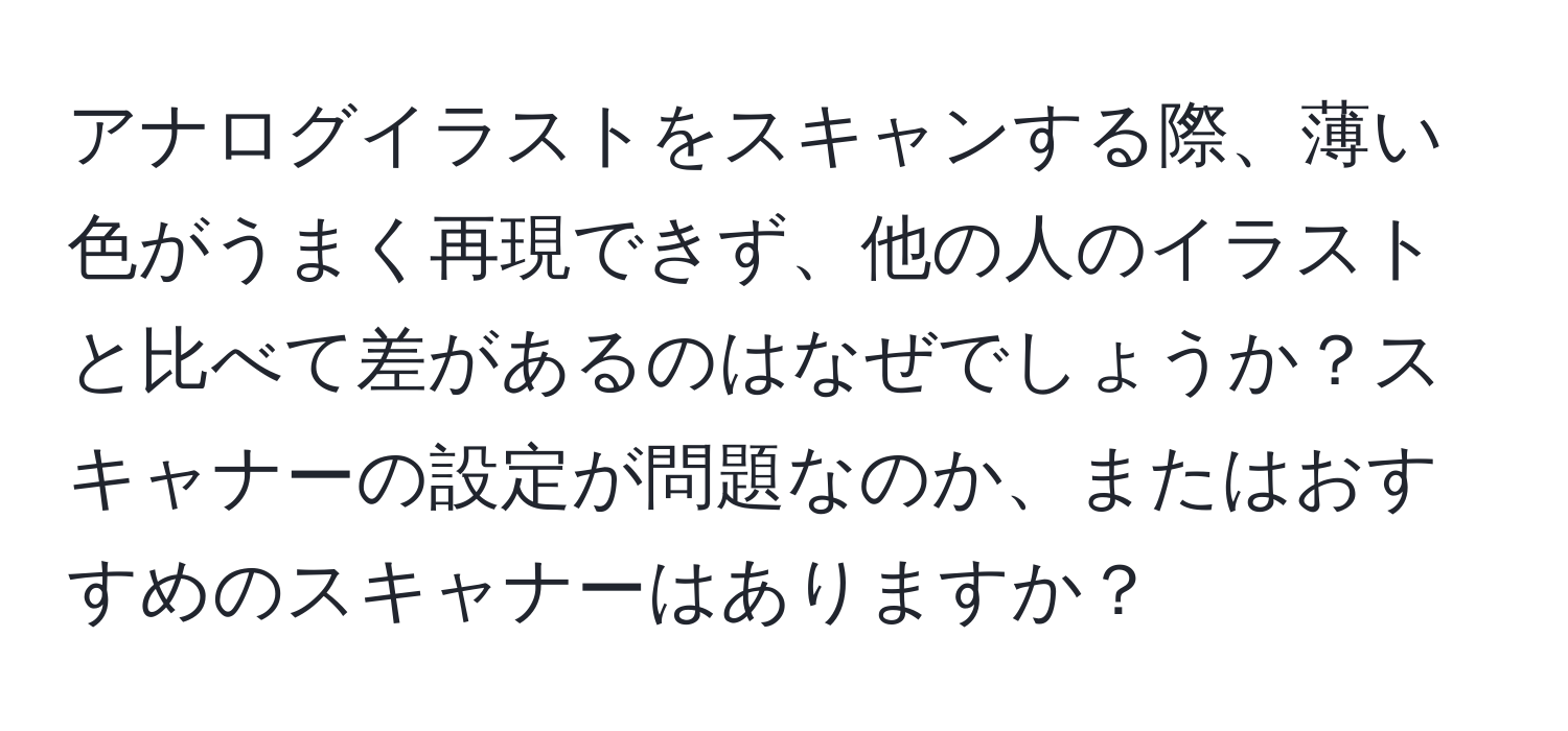 アナログイラストをスキャンする際、薄い色がうまく再現できず、他の人のイラストと比べて差があるのはなぜでしょうか？スキャナーの設定が問題なのか、またはおすすめのスキャナーはありますか？