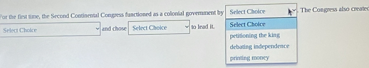 For the first time, the Second Continental Congress functioned as a colonial government by Select Choice The Congress also create
Select Choice and chose Select Choice to lead it. Select Choice
petitioning the king
debating independence
printing money