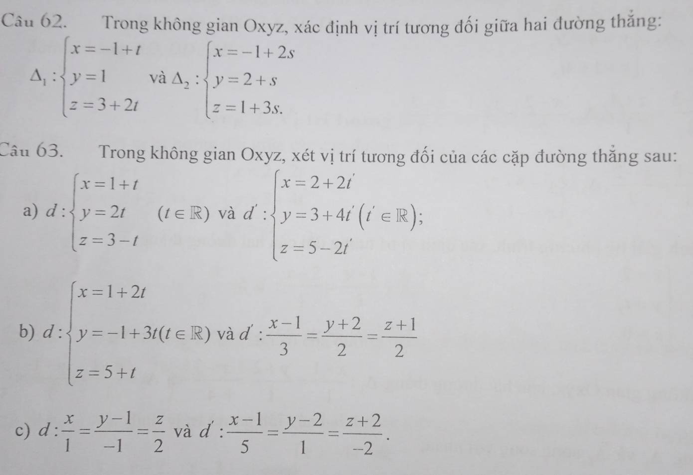 Trong không gian Oxyz, xác định vị trí tương đối giữa hai đường thắng:
Delta _1:beginarrayl x=-1+t y=1 z=3+2tendarray. và A_2:beginarrayl x=-1+2s y=2+s z=1+3s.endarray.
Câu 63. Trong không gian Oxyz, xét vị trí tương đối của các cặp đường thắng sau: 
a) d:beginarrayl x=1+t y=2t z=3-tendarray.  (t∈ R) và d':beginarrayl x=3+4i y=3+4i(z=R); z=5-2iendarray.
b) d:beginarrayl x=1+2t y=-1+3t(t∈ R) z=5+tendarray. và d:  (x-1)/3 = (y+2)/2 = (z+1)/2 
c) d: x/1 = (y-1)/-1 = z/2  và d :  (x-1)/5 = (y-2)/1 = (z+2)/-2 .