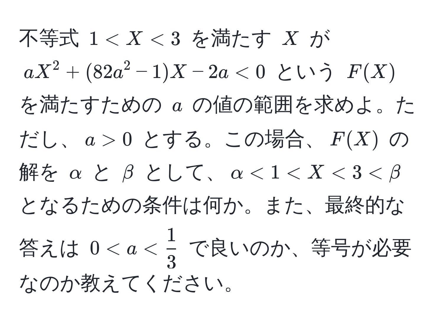 不等式 $1 < X < 3$ を満たす $X$ が $aX^(2 + (82a^2 - 1)X - 2a < 0$ という $F(X)$ を満たすための $a$ の値の範囲を求めよ。ただし、$a > 0$ とする。この場合、$F(X)$ の解を $alpha$ と $beta$ として、$alpha < 1 < X < 3 < beta$ となるための条件は何か。また、最終的な答えは $0 < a < frac1)3$ で良いのか、等号が必要なのか教えてください。