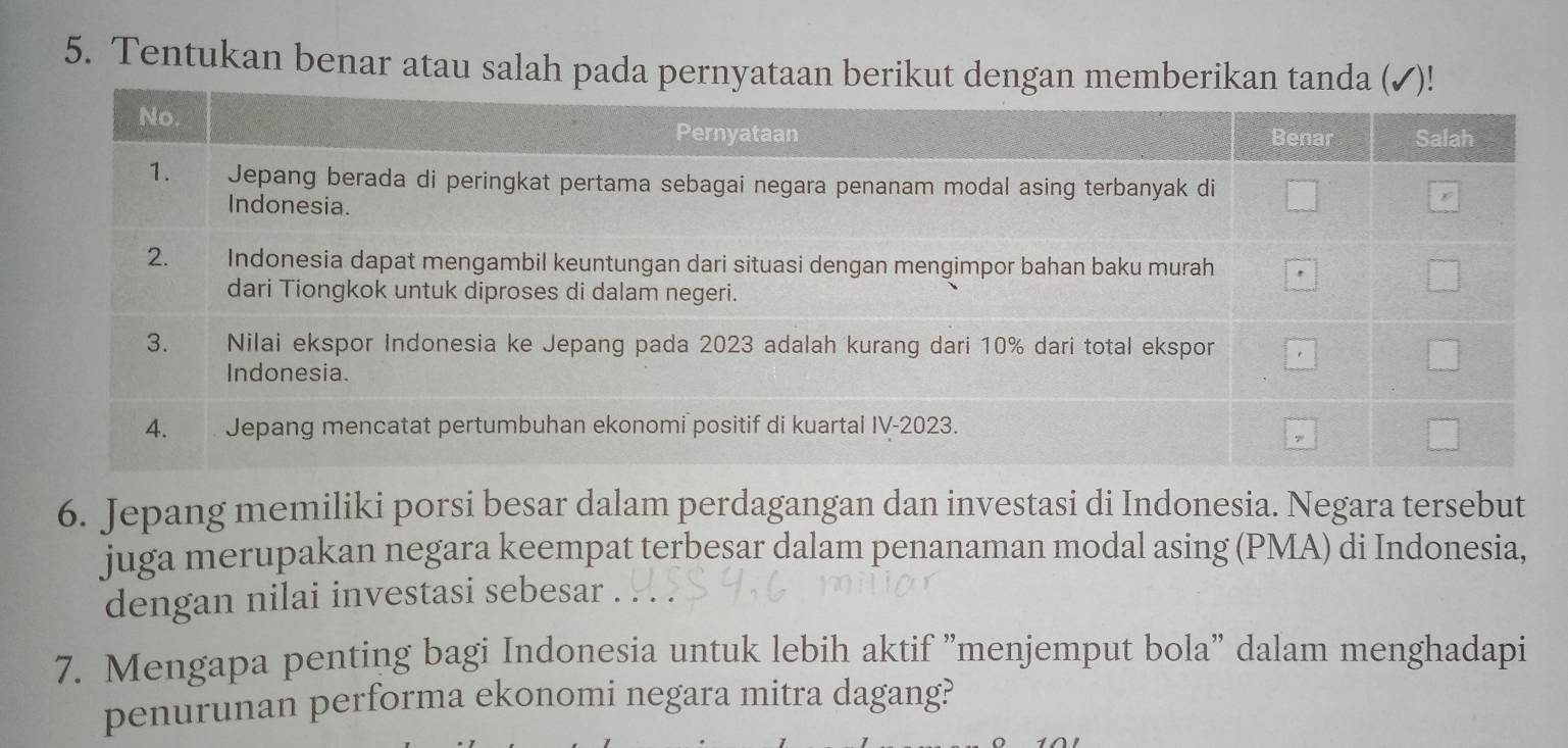 Tentukan benar atau salah pada pernyataan berikut dengan memberikan tanda ( 
6. Jepang memiliki porsi besar dalam perdagangan dan investasi di Indonesia. Negara tersebut 
juga merupakan negara keempat terbesar dalam penanaman modal asing (PMA) di Indonesia, 
dengan nilai investasi sebesar . . 
7. Mengapa penting bagi Indonesia untuk lebih aktif "menjemput bola" dalam menghadapi 
penurunan performa ekonomi negara mitra dagang?