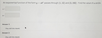 An exponential function of the form y=ab^x passes through (1,12) and (3,192). Find the value of a and 6.
a=□
b=□
Answer 1: 
[You left this blank] 
Answer 2: 
(You left this blank)