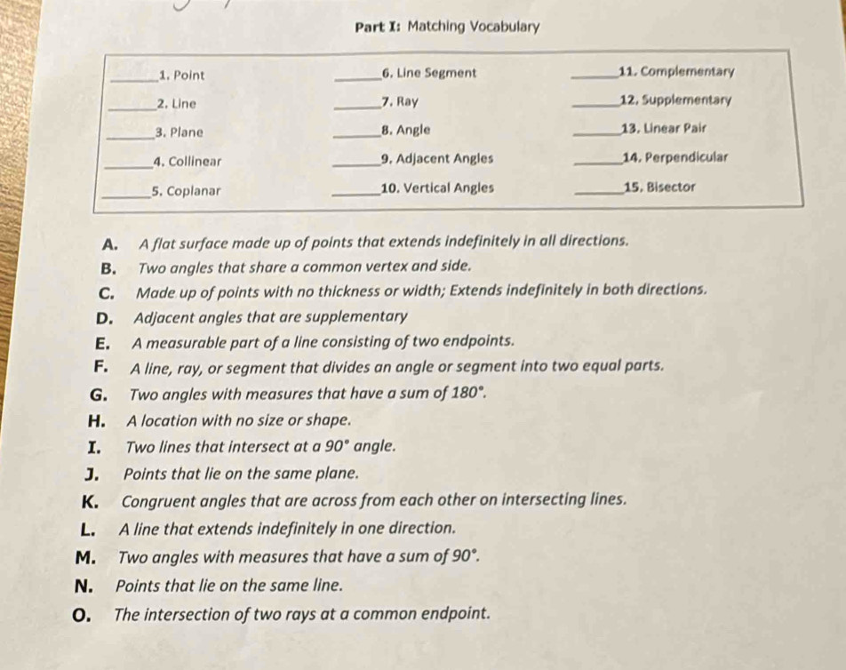 Matching Vocabulary
A. A flat surface made up of points that extends indefinitely in all directions.
B. Two angles that share a common vertex and side.
C. Made up of points with no thickness or width; Extends indefinitely in both directions.
D. Adjacent angles that are supplementary
E. A measurable part of a line consisting of two endpoints.
F. A line, ray, or segment that divides an angle or segment into two equal parts.
G. Two angles with measures that have a sum of 180°.
H. A location with no size or shape.
I. Two lines that intersect at a 90° angle.
J. Points that lie on the same plane.
K. Congruent angles that are across from each other on intersecting lines.
L. A line that extends indefinitely in one direction.
M. Two angles with measures that have a sum of 90°.
N. Points that lie on the same line.
O. The intersection of two rays at a common endpoint.