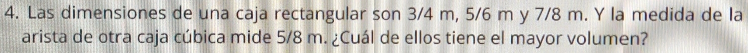 Las dimensiones de una caja rectangular son 3/4 m, 5/6 m y 7/8 m. Y la medida de la 
arista de otra caja cúbica mide 5/8 m. ¿Cuál de ellos tiene el mayor volumen?