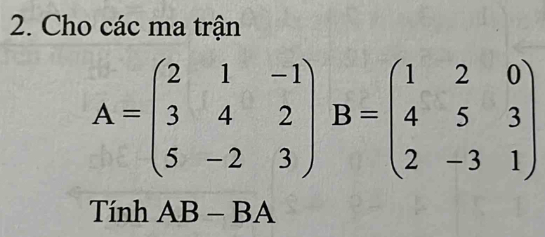 Cho các ma trận
A=beginpmatrix 2&1&-1 3&4&2 5&-2&3endpmatrix B=beginpmatrix 1&2&0 4&5&3 2&-3&1endpmatrix
Tính AB-BA